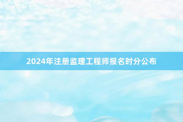 2024年注册监理工程师报名时分公布