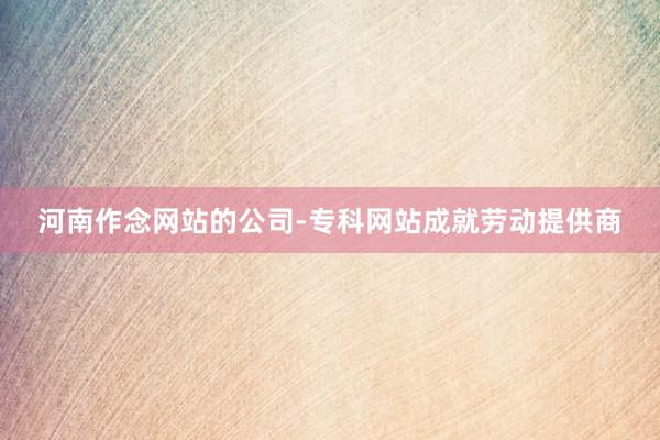 河南作念网站的公司-专科网站成就劳动提供商