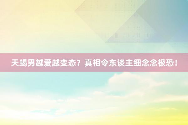 天蝎男越爱越变态？真相令东谈主细念念极恐！